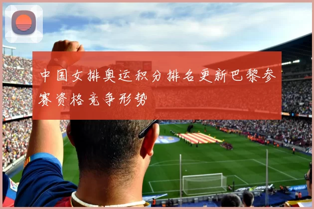 中国女排奥运积分排名更新巴黎参赛资格竞争形势