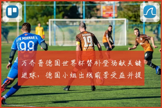 万乔普德国世界杯替补登场献关键进球，德国小组出线前景受益并提升晋级希望