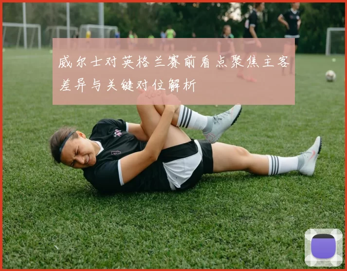 威尔士对英格兰赛前看点聚焦主客差异与关键对位解析