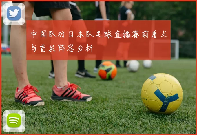 中国队对日本队足球直播赛前看点与首发阵容分析