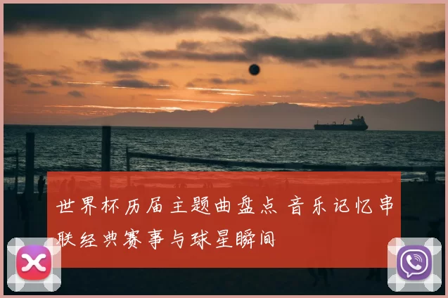 世界杯历届主题曲盘点 音乐记忆串联经典赛事与球星瞬间