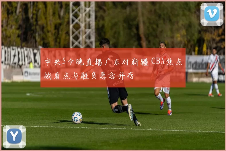 中央5今晚直播广东对新疆 CBA焦点战看点与胜负悬念并存