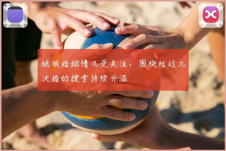 姚明婚姻情况受关注,围绕结过几次婚的搜索持续升温
