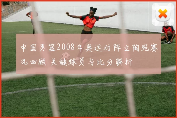 中国男篮2008年奥运对阵立陶宛赛况回顾 关键球员与比分解析
