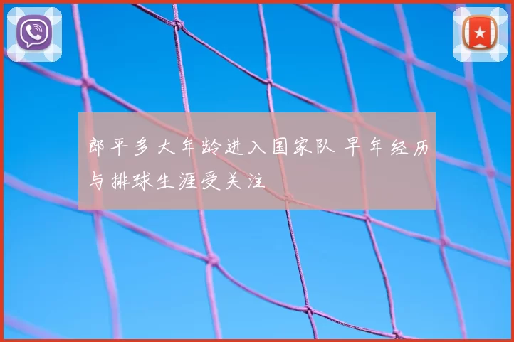 郎平多大年龄进入国家队 早年经历与排球生涯受关注