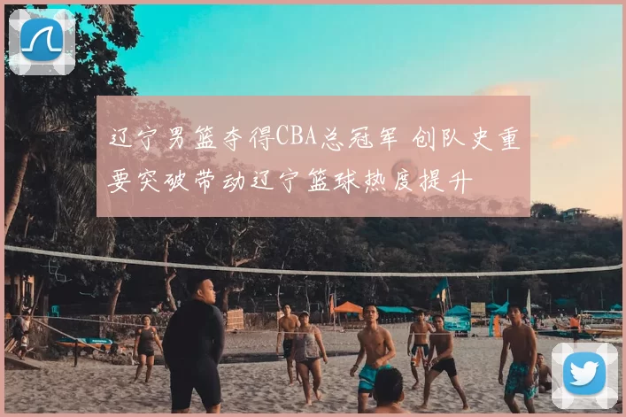 辽宁男篮夺得CBA总冠军 创队史重要突破带动辽宁篮球热度提升