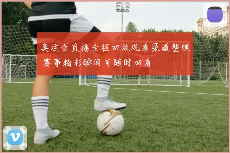奥运会直播全程回放观看渠道整理 赛事精彩瞬间可随时回看