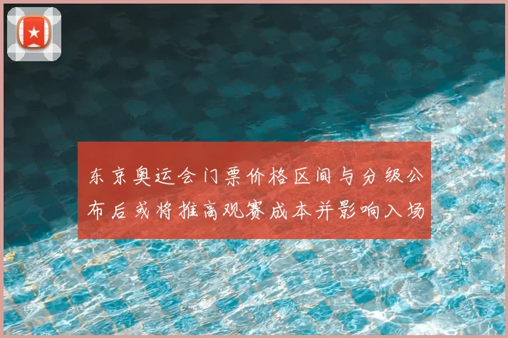 东京奥运会门票价格区间与分级公布后或将推高观赛成本并影响入场人数