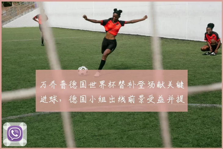 万乔普德国世界杯替补登场献关键进球，德国小组出线前景受益并提升晋级希望