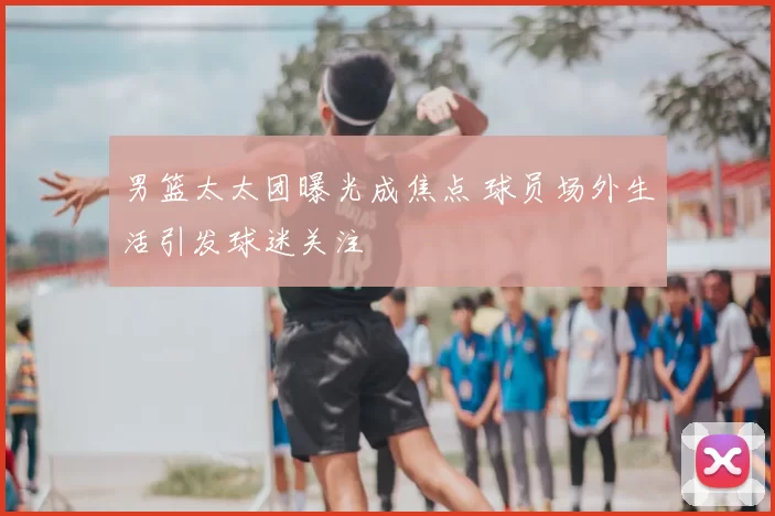 男篮太太团曝光成焦点 球员场外生活引发球迷关注
