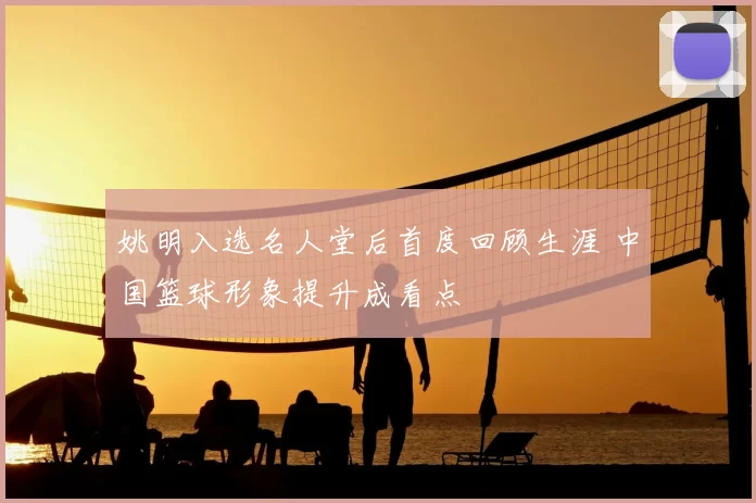 姚明入选名人堂后首度回顾生涯 中国篮球形象提升成看点