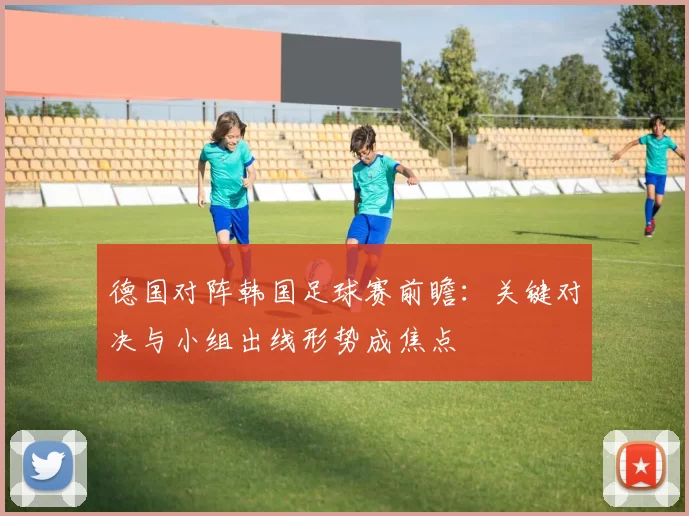 德国对阵韩国足球赛前瞻:关键对决与小组出线形势成焦点