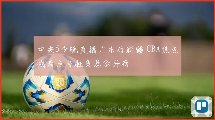 中央5今晚直播广东对新疆 CBA焦点战看点与胜负悬念并存