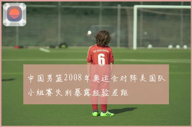 中国男篮2008年奥运会对阵美国队小组赛失利暴露经验差距