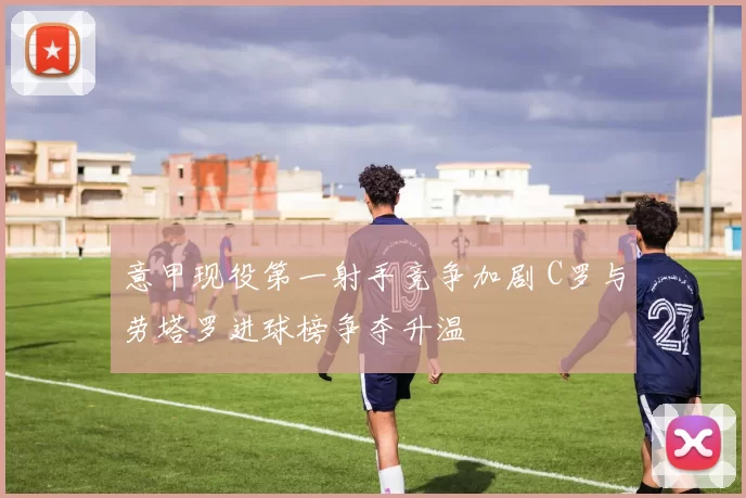 意甲现役第一射手竞争加剧 C罗与劳塔罗进球榜争夺升温