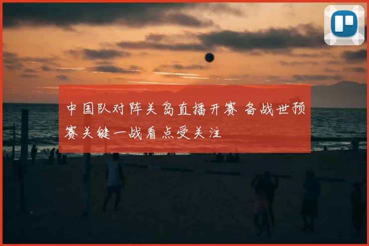 中国队对阵关岛直播开赛 备战世预赛关键一战看点受关注