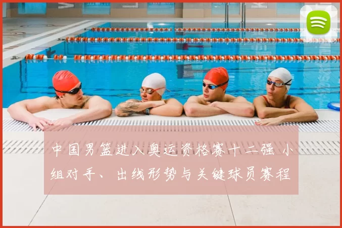 中国男篮进入奥运资格赛十二强 小组对手、出线形势与关键球员赛程看点