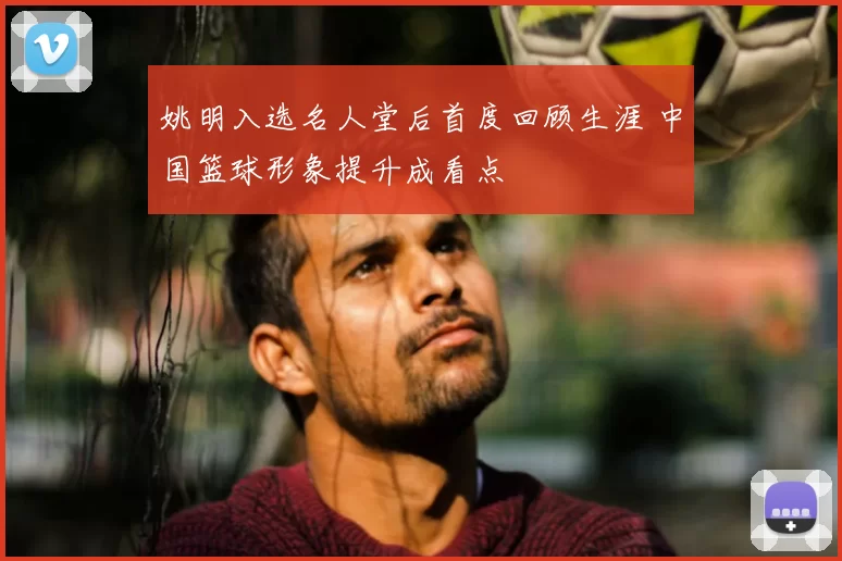 姚明入选名人堂后首度回顾生涯 中国篮球形象提升成看点