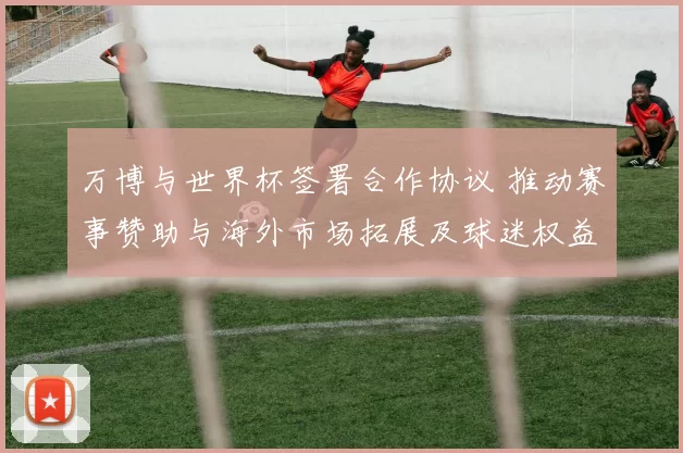 万博与世界杯签署合作协议 推动赛事赞助与海外市场拓展及球迷权益保障