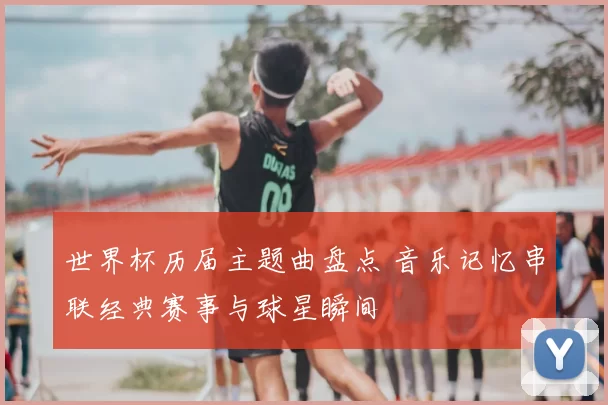 世界杯历届主题曲盘点 音乐记忆串联经典赛事与球星瞬间