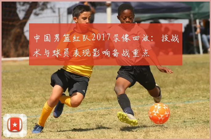 中国男篮红队2017录像回放：技战术与球员表现影响备战重点
