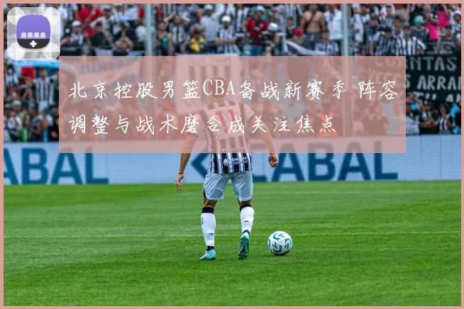 北京控股男篮CBA备战新赛季 阵容调整与战术磨合成关注焦点