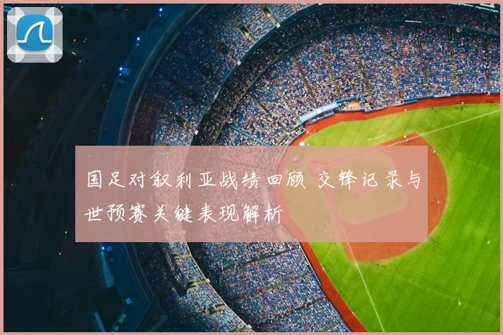 国足对叙利亚战绩回顾 交锋记录与世预赛关键表现解析
