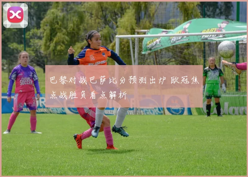 巴黎对战巴萨比分预测出炉 欧冠焦点战胜负看点解析