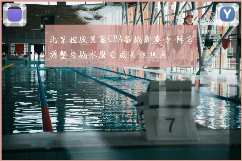 北京控股男篮CBA备战新赛季 阵容调整与战术磨合成关注焦点