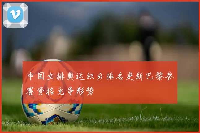 中国女排奥运积分排名更新巴黎参赛资格竞争形势