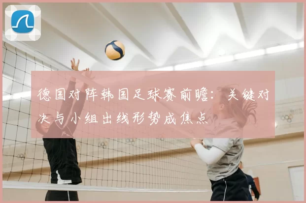 德国对阵韩国足球赛前瞻:关键对决与小组出线形势成焦点