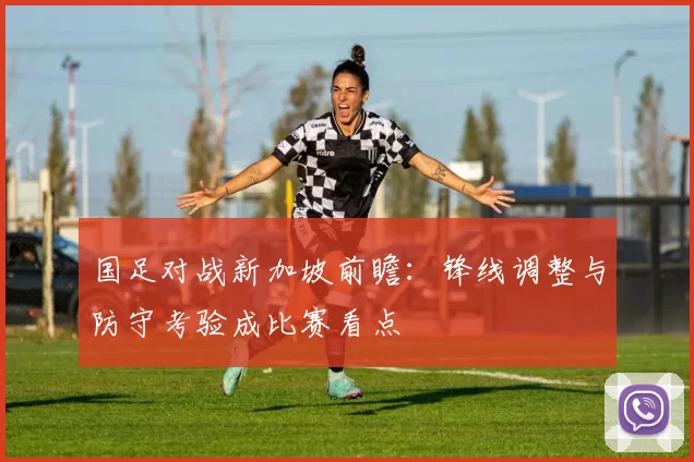 国足对战新加坡前瞻:锋线调整与防守考验成比赛看点