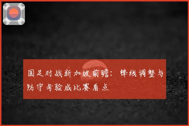 国足对战新加坡前瞻:锋线调整与防守考验成比赛看点