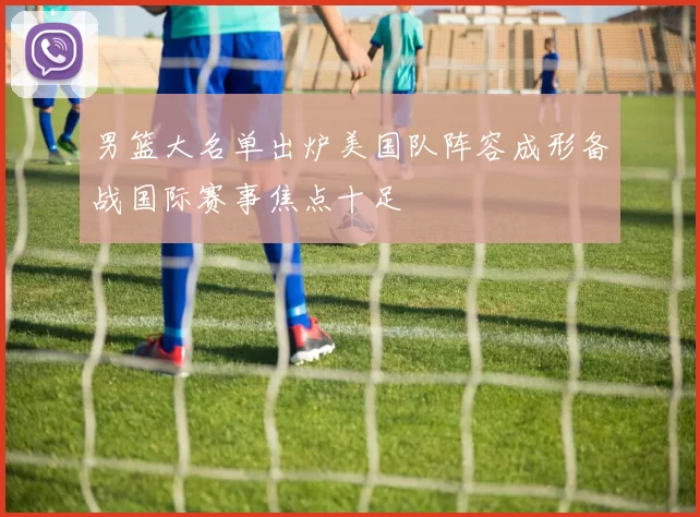 男篮大名单出炉美国队阵容成形备战国际赛事焦点十足