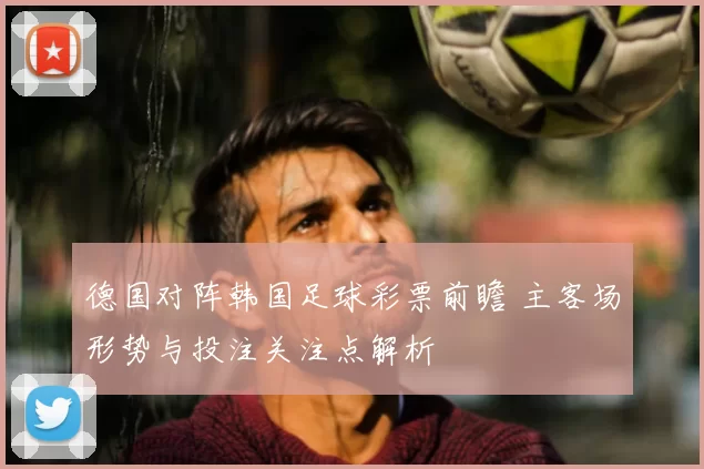 德国对阵韩国足球彩票前瞻 主客场形势与投注关注点解析
