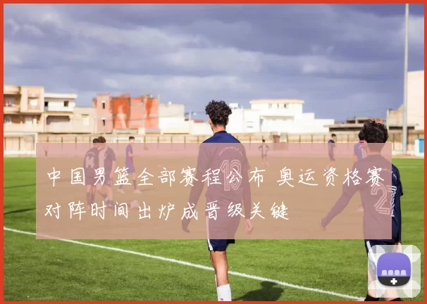 中国男篮全部赛程公布 奥运资格赛对阵时间出炉成晋级关键