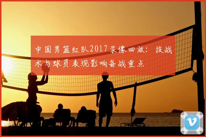 中国男篮红队2017录像回放：技战术与球员表现影响备战重点