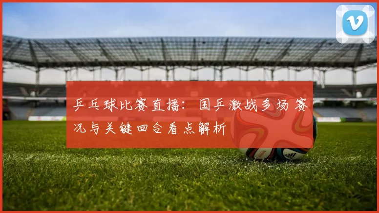 乒乓球比赛直播:国乒激战多场 赛况与关键回合看点解析