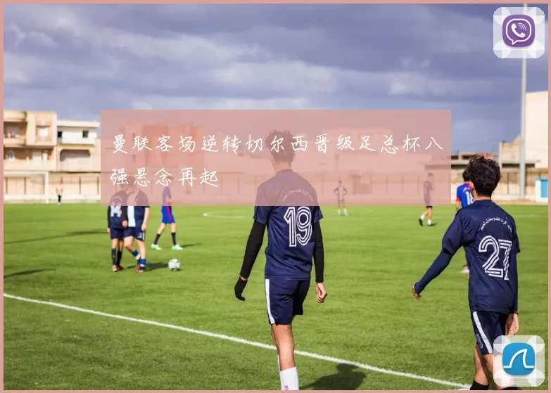 曼联客场逆转切尔西晋级足总杯八强悬念再起