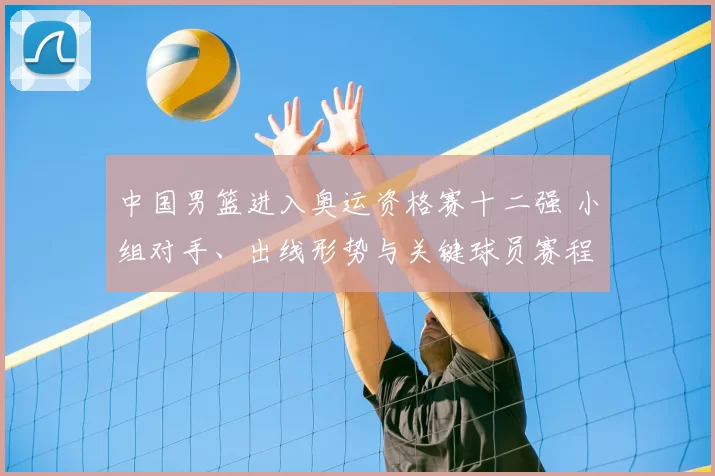 中国男篮进入奥运资格赛十二强 小组对手、出线形势与关键球员赛程看点