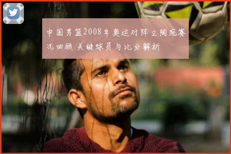 中国男篮2008年奥运对阵立陶宛赛况回顾 关键球员与比分解析