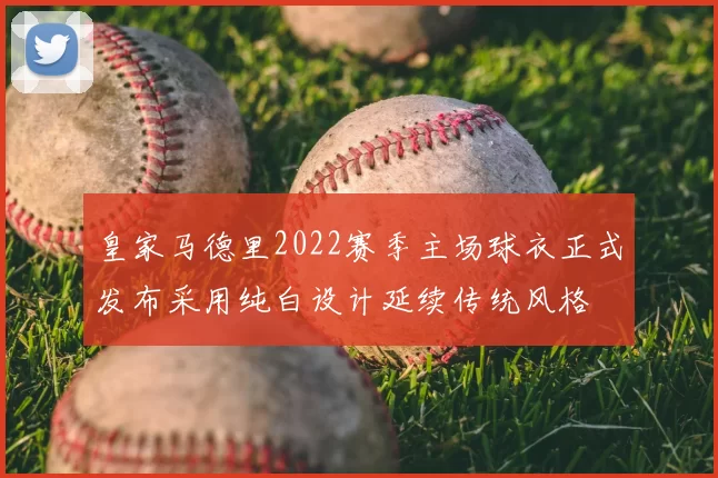 皇家马德里2022赛季主场球衣正式发布采用纯白设计延续传统风格