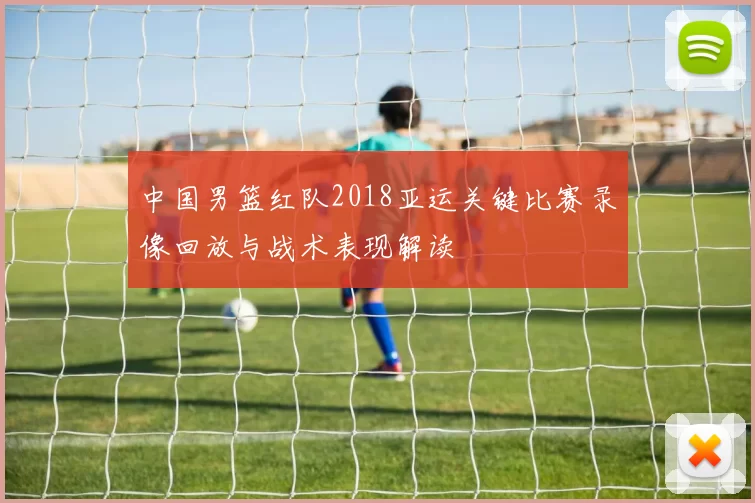 中国男篮红队2018亚运关键比赛录像回放与战术表现解读