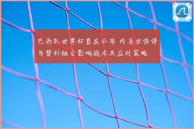 巴西队世界杯首发公布 内马尔伤停与替补组合影响战术及应对策略