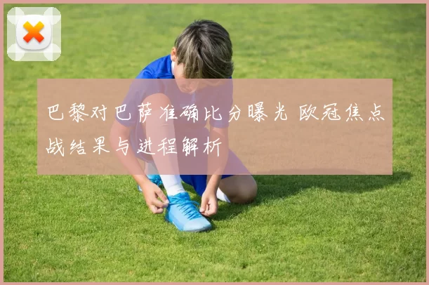 巴黎对巴萨准确比分曝光 欧冠焦点战结果与进程解析