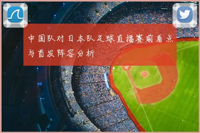 中国队对日本队足球直播赛前看点与首发阵容分析
