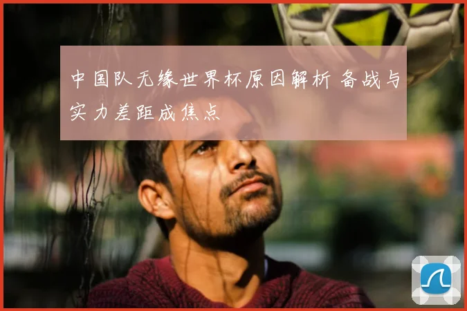 中国队无缘世界杯原因解析 备战与实力差距成焦点