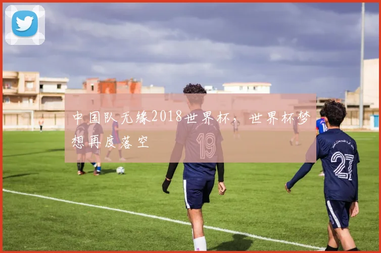 中国队无缘2018世界杯,世界杯梦想再度落空