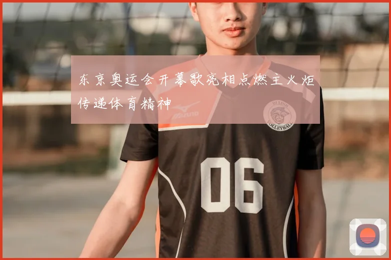 东京奥运会开幕歌亮相点燃主火炬传递体育精神