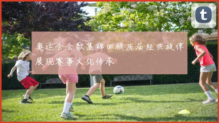 奥运会会歌集锦回顾历届经典旋律展现赛事文化传承